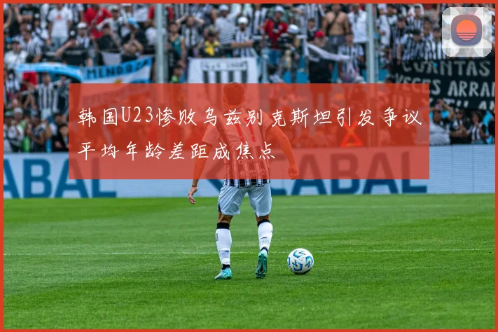 韩国U23惨败乌兹别克斯坦引发争议平均年龄差距成焦点